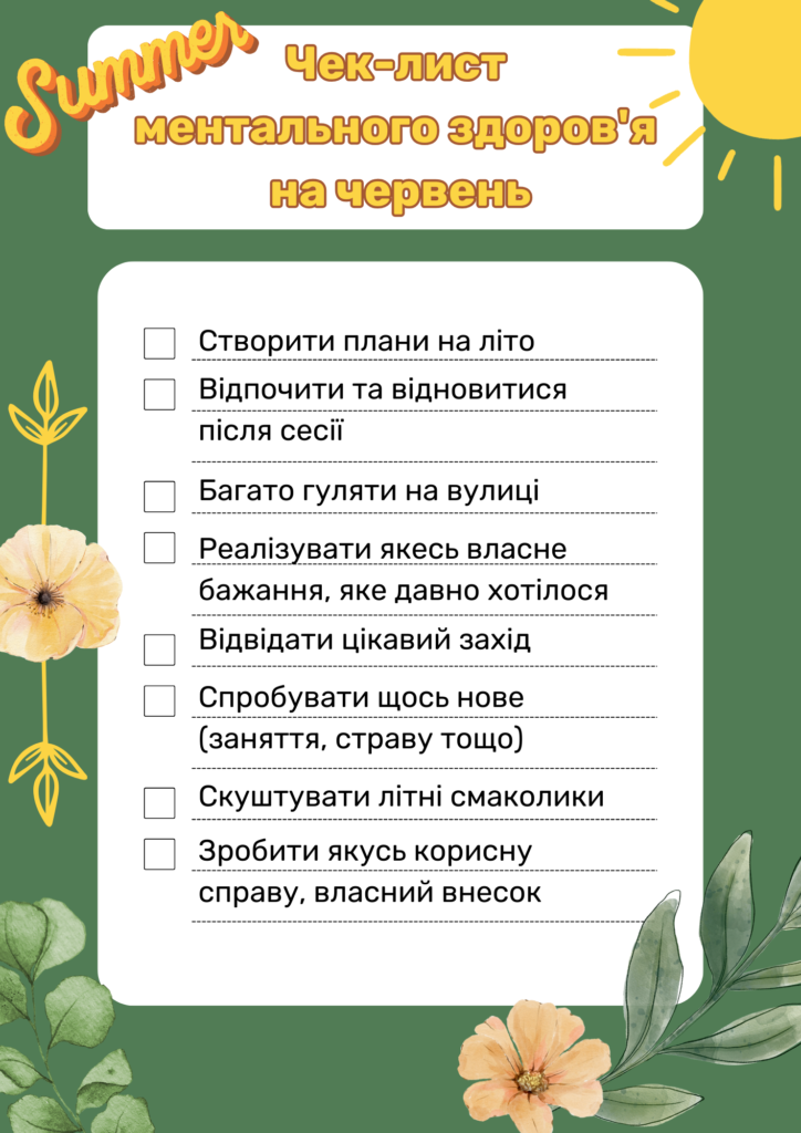 Чек-лист ментального здоров'я на червень:
Створити плани на літо
Відпочити та відновитися після сесії
Багато гуляти на вулиці
Реалізувати якесь власне бажання, яке давно хотілося
Відвідати цікавий захід
Спробувати щось нове (заняття, страву тощо)
Скуштувати літні смаколики
Зробити якусь корисну справу, власний внесок