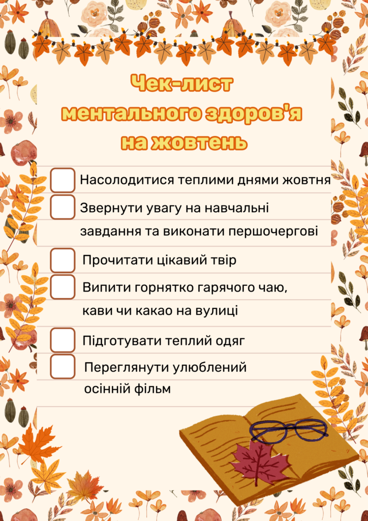 Чек-лист ментального здоров'я на жовтень:
Насолодитися теплими днями жовтня
Звернути увагу на навчальні завдання та виконати першочергові
Прочитати цікавий твір
Випити горнятко гарячого чаю, кави чи какао на вулиці 
Підготувати теплий одяг
Переглянути улюблений осінній фільм