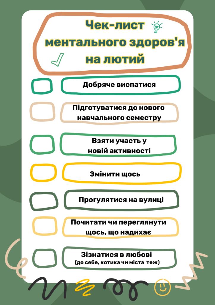 Чек-лист ментального здоров'я на лютий:
Добряче виспатися
Підготуватися до нового навчального семестру
Взяти участь у новій активності
Змінити щось
Прогулятися на вулиці 
Почитати чи переглянути
щось, що надихає
Зізнатися в любові (до себе, котика чи міста теж)