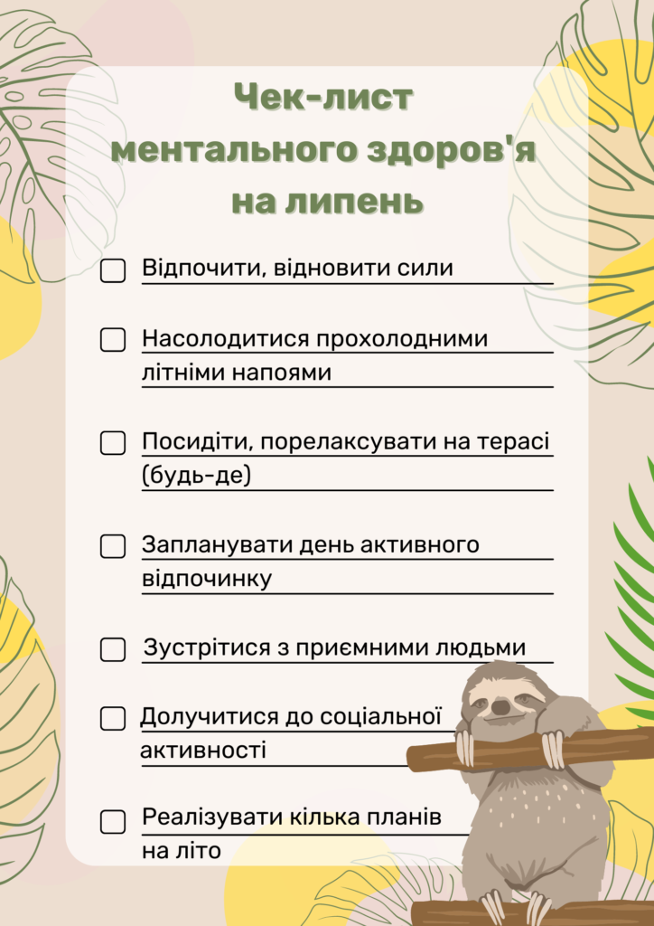 Чек-лист ментального здоров'я на липень:
Відпочити, відновити сили
Насолодитися прохолодними літніми напоями
Посидіти, порелаксувати на терасі (будь-де)
Запланувати день активного відпочинку
Зустрітися з приємними людьми
Долучитися до соціальної активності
Реалізувати кілька планів на літо