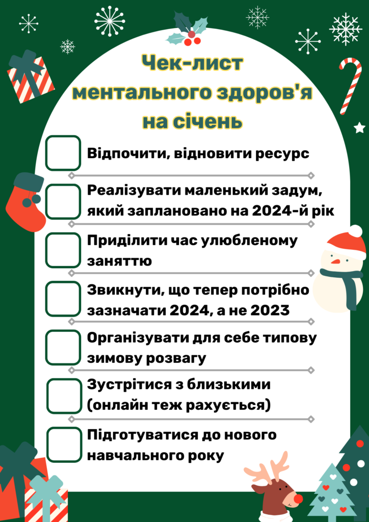 Чек-лист ментального здоров'я на січень:
Відпочити, відновити ресурс
Реалізувати маленький задум, який заплановано на 2024-й рік
Приділити час улюбленому заняттю
Звикнути, що тепер потрібно зазначати 2024, а не 2023
Організувати для себе типову зимову розвагу
Зустрітися з близькими (онлайн теж рахується)
Підготуватися до нового навчального року