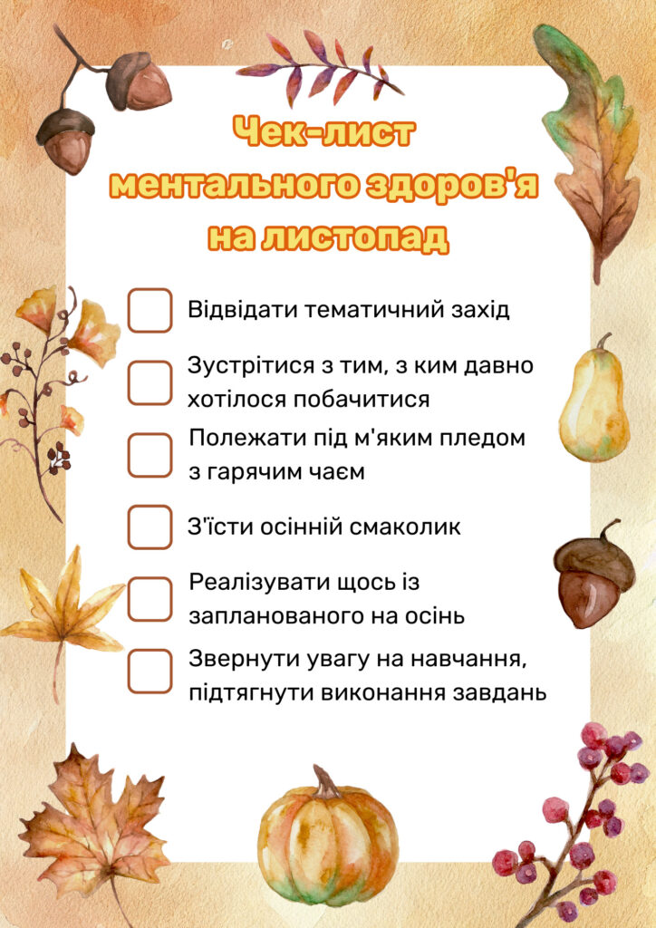 Чек-лист ментального здоров'я на листопад:
Відвідати тематичний захід
Зустрітися з тим, з ким давно хотілося побачитися
Полежати під м'яким пледом з гарячим чаєм
З'їсти осінній смаколик
Реалізувати щось із запланованого на осінь
Звернути увагу на навчання, підтягнути виконання завдань