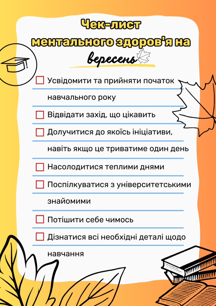 Чек-лист ментального здоров'я на вересень:
Усвідомити та прийняти початок нового навчального року
Відвідати захід, що цікавить
Долучитися до якоїсь ініціативи, навіть якщо це триватиме один день
Насолодитися теплими днями
Поспілкуватися з університетськими знайомими
Потішити себе чимось
Дізнатися всі необхідні деталі щодо навчання