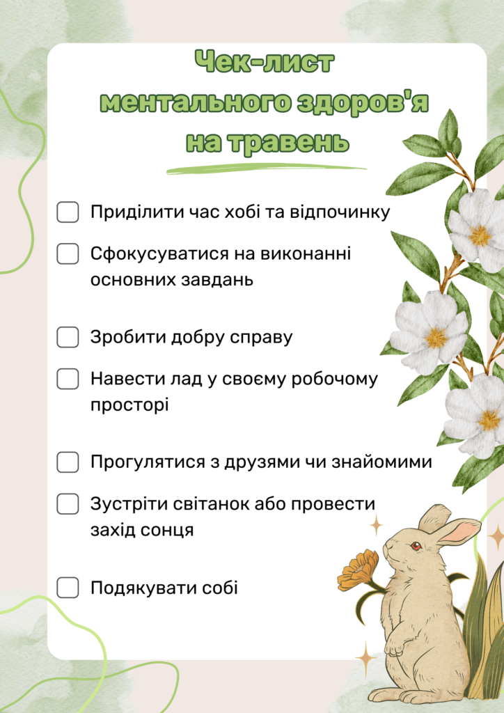 Чек-лист ментального здоров’я на травень:
Приділити час хобі та відпочинку
Сфокусуватися на виконанні основних завдань
Зробити добру справу
Навести лад у своєму робочому просторі
Прогулятися з другом чи знайомим
Зустріти світанок або провести захід сонця
Подякувати собі