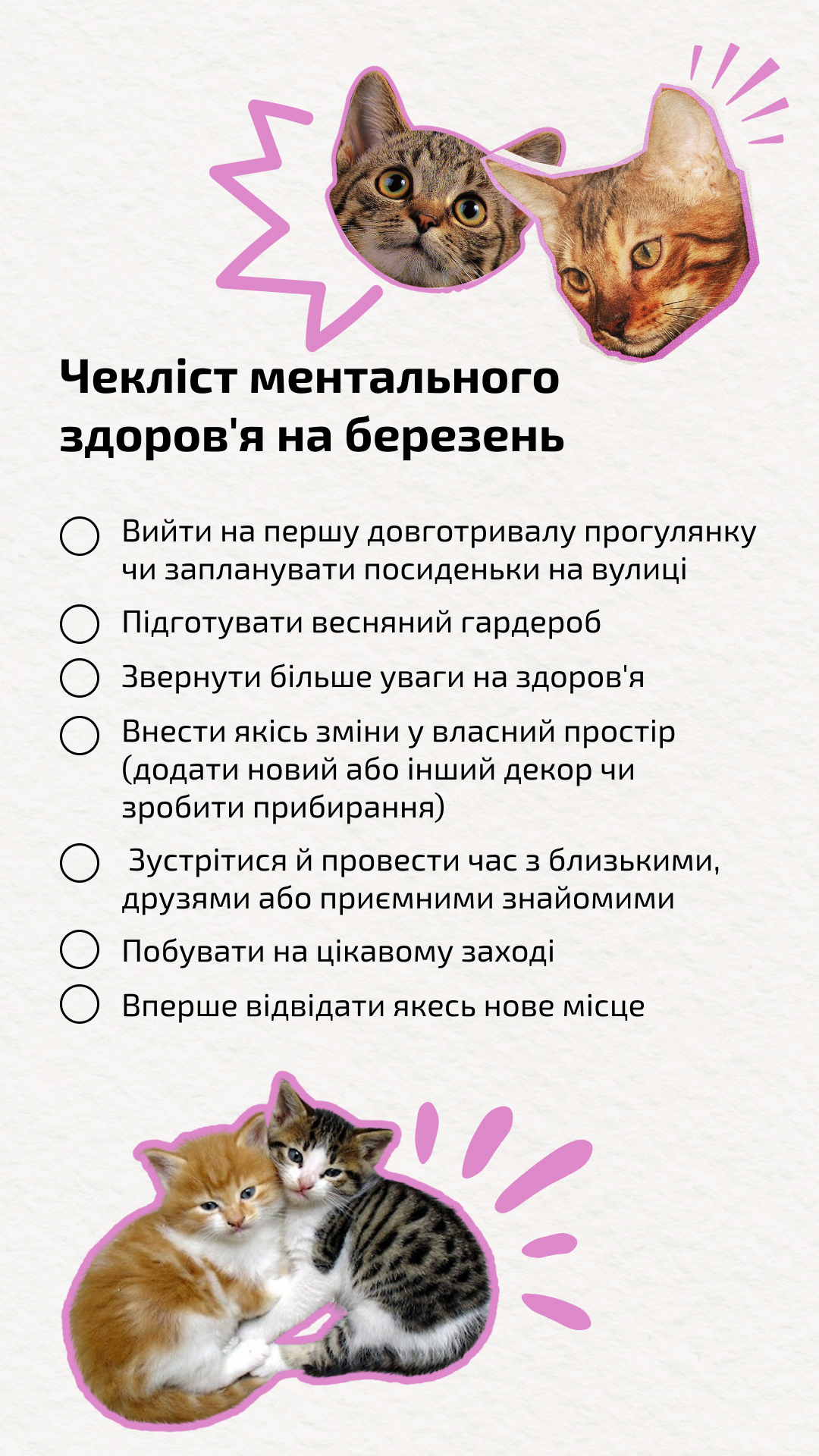 • Вийти на першу довготривалу прогулянку чи запланувати посиденьки на вулиці.• Підготувати весняний гардероб.• Звернути більше уваги на здоров'я.• Внести якісь зміни у власний простір (додати новий або інший декор чи зробити прибирання).• Зустрітися й провести час з близькими, друзями або приємними знайомими.• Побувати на цікавому заході.• Вперше відвідати якесь нове місце.